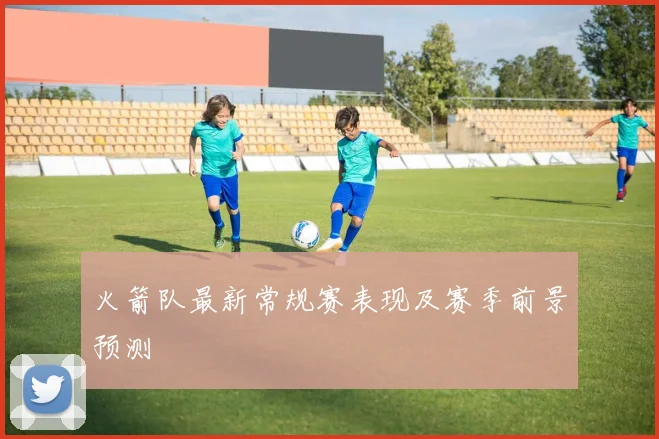 火箭队最新常规赛表现及赛季前景预测