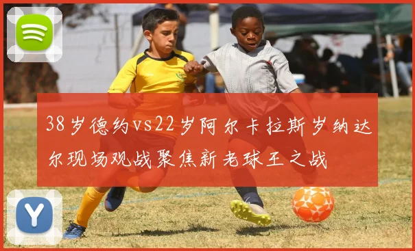 38岁德约vs22岁阿尔卡拉斯岁纳达尔现场观战聚焦新老球王之战