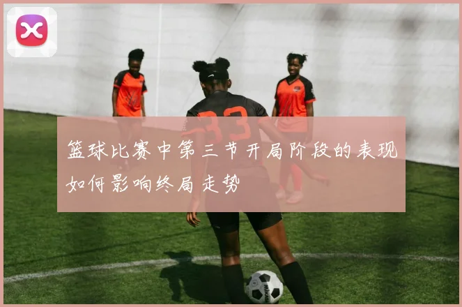 篮球比赛中第三节开局阶段的表现如何影响终局走势