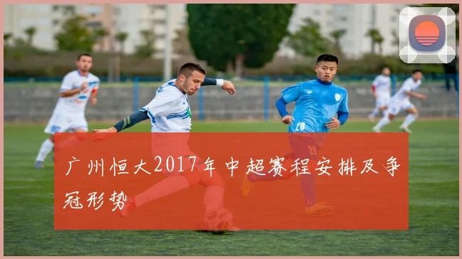 广州恒大2017年中超赛程安排及争冠形势
