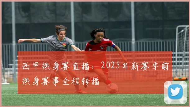 西甲热身赛直播，2025年新赛季前热身赛事全程转播
