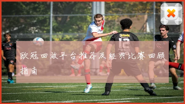 欧冠回放平台推荐及经典比赛回顾指南