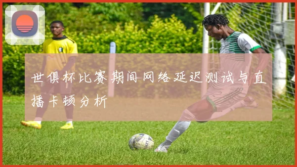 世俱杯比赛期间网络延迟测试与直播卡顿分析